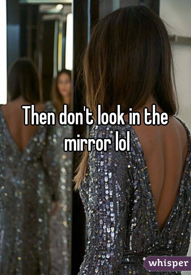 Then don't look in the mirror lol