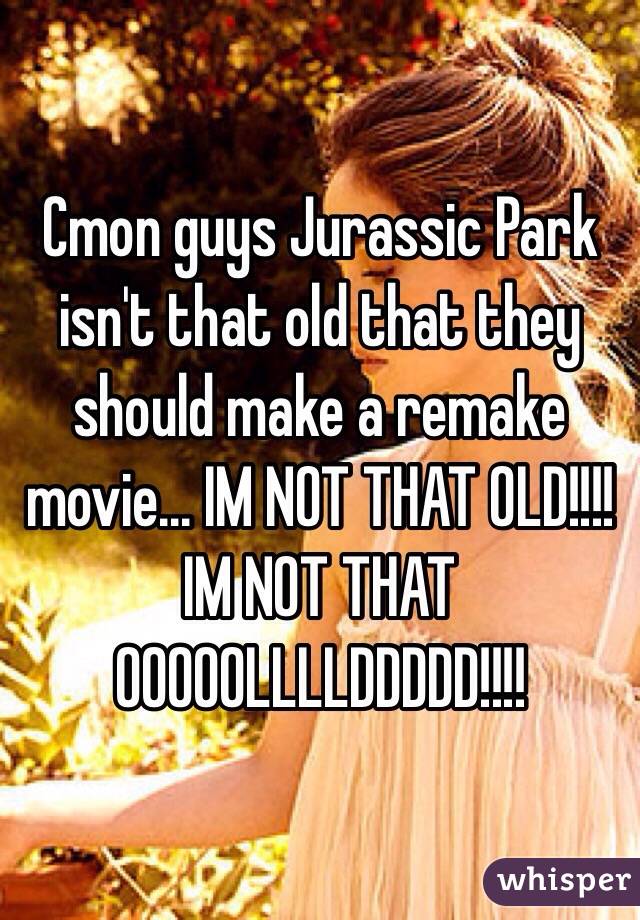 Cmon guys Jurassic Park isn't that old that they should make a remake movie... IM NOT THAT OLD!!!! IM NOT THAT OOOOOLLLLDDDDD!!!!  