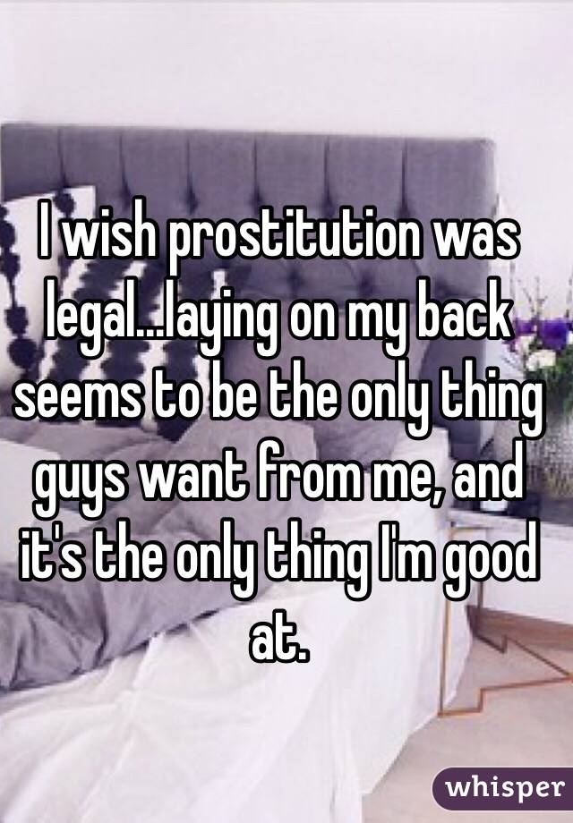 I wish prostitution was legal...laying on my back seems to be the only thing guys want from me, and it's the only thing I'm good at.