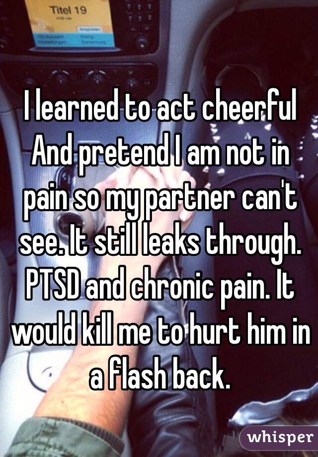 I learned to act cheerful And pretend I am not in pain so my partner can't see. It still leaks through. PTSD and chronic pain. It would kill me to hurt him in a flash back. 