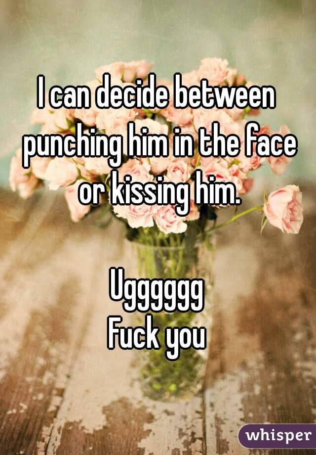 I can decide between punching him in the face or kissing him.

Ugggggg
Fuck you