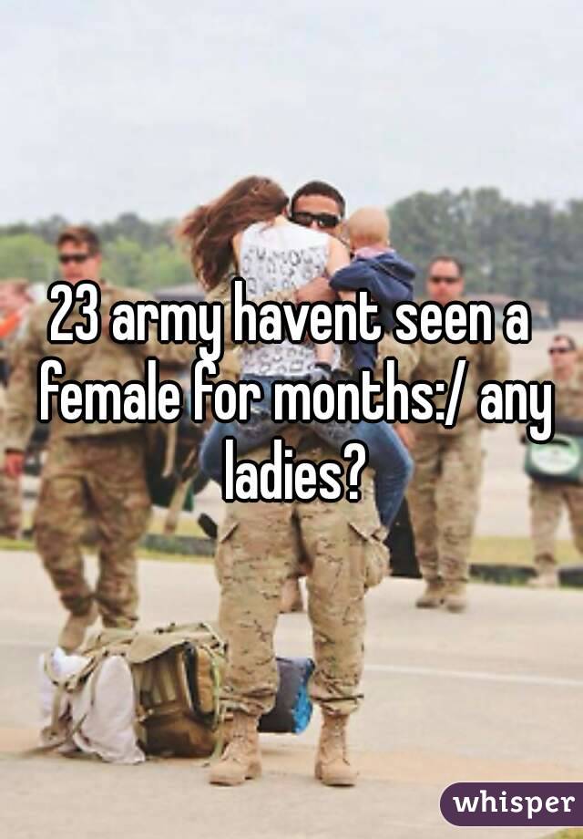 23 army havent seen a female for months:/ any ladies?