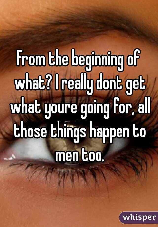 From the beginning of what? I really dont get what youre going for, all those things happen to men too.