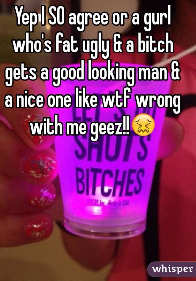 Yep I SO agree or a gurl who's fat ugly & a bitch gets a good looking man & a nice one like wtf wrong with me geez!!😖