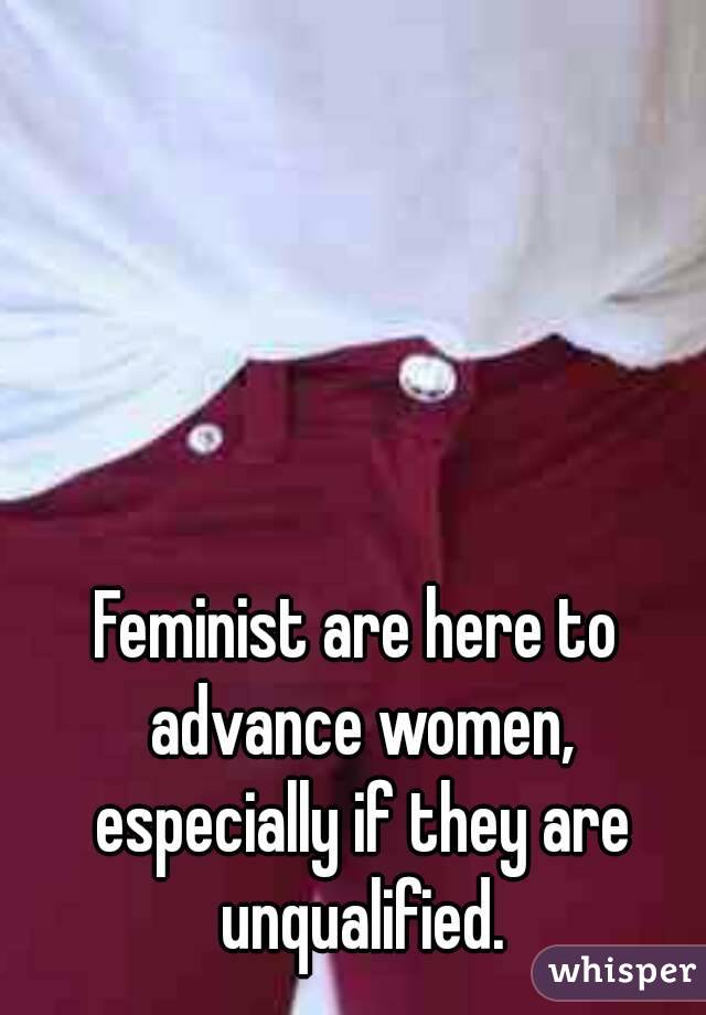 Feminist are here to advance women, especially if they are unqualified.