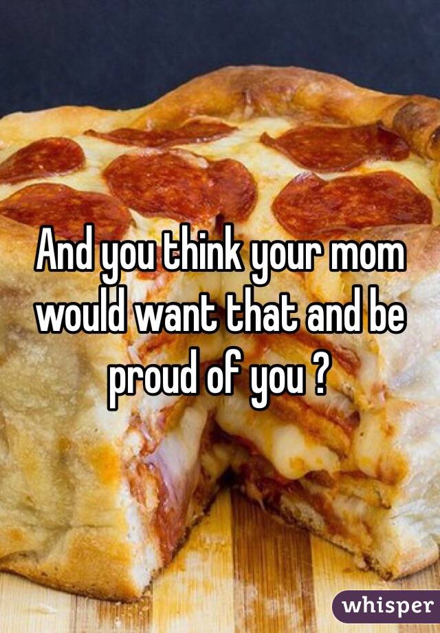 And you think your mom would want that and be proud of you ?