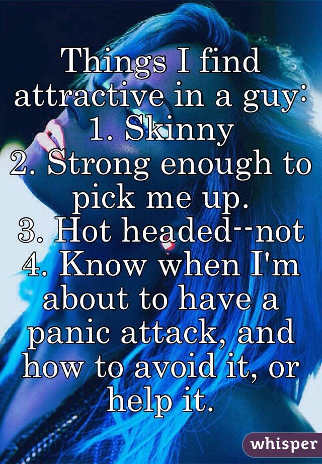 Things I find attractive in a guy: 
1. Skinny
2. Strong enough to pick me up.
3. Hot headed--not
4. Know when I'm about to have a panic attack, and how to avoid it, or help it. 