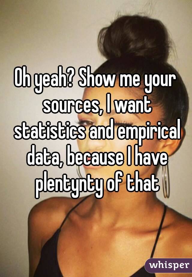 Oh yeah? Show me your sources, I want statistics and empirical data, because I have plentynty of that