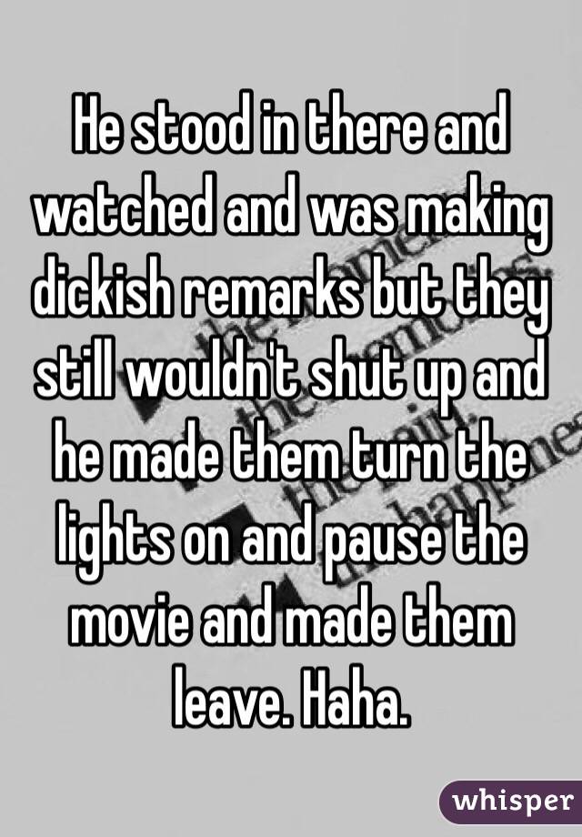 He stood in there and watched and was making dickish remarks but they still wouldn't shut up and he made them turn the lights on and pause the movie and made them leave. Haha. 