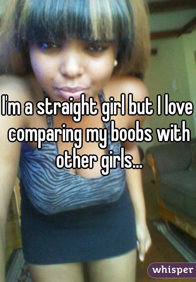 I'm a straight girl but I love comparing my boobs with other girls...