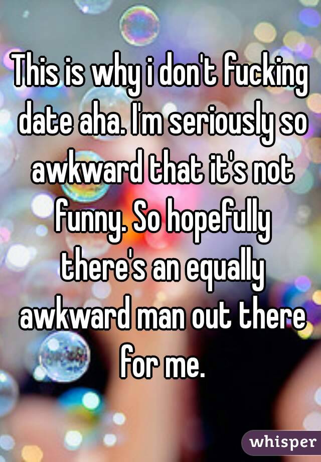 This is why i don't fucking date aha. I'm seriously so awkward that it's not funny. So hopefully there's an equally awkward man out there for me.