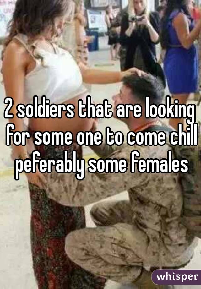 2 soldiers that are looking for some one to come chill peferably some females