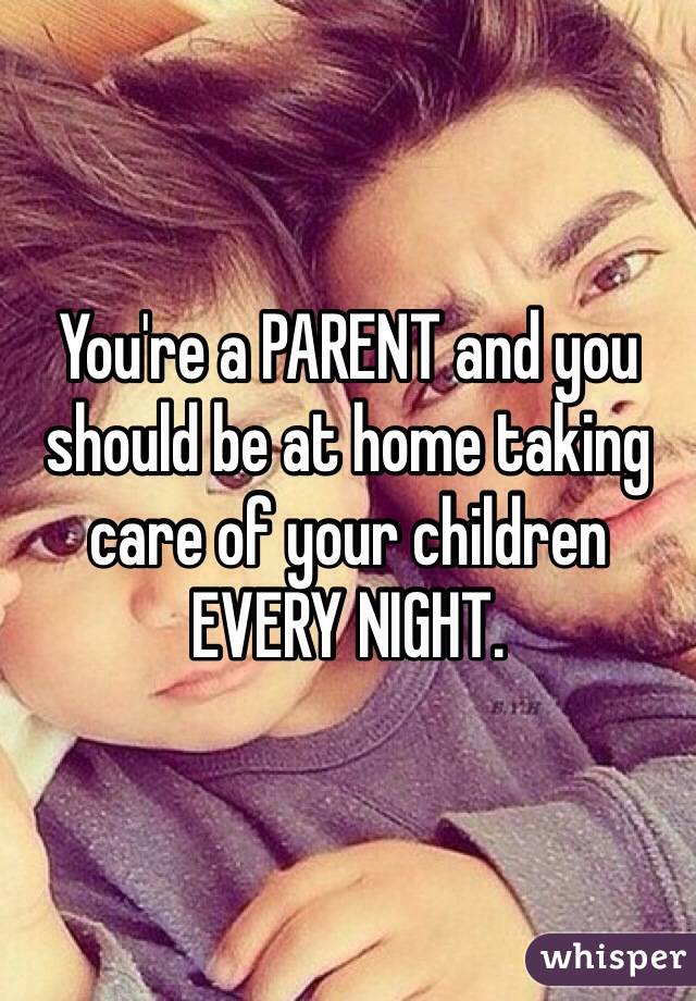 You're a PARENT and you should be at home taking care of your children EVERY NIGHT. 