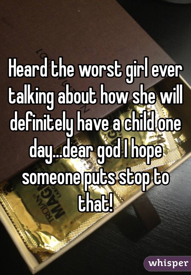 Heard the worst girl ever talking about how she will definitely have a child one day...dear god I hope someone puts stop to that!