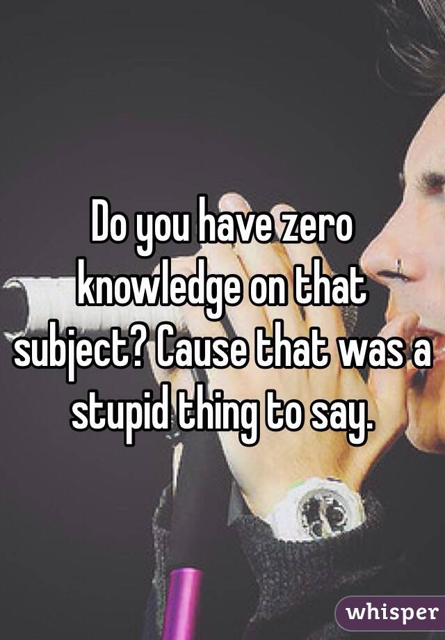 Do you have zero knowledge on that subject? Cause that was a stupid thing to say. 