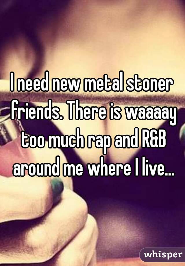 I need new metal stoner friends. There is waaaay too much rap and R&B around me where I live...