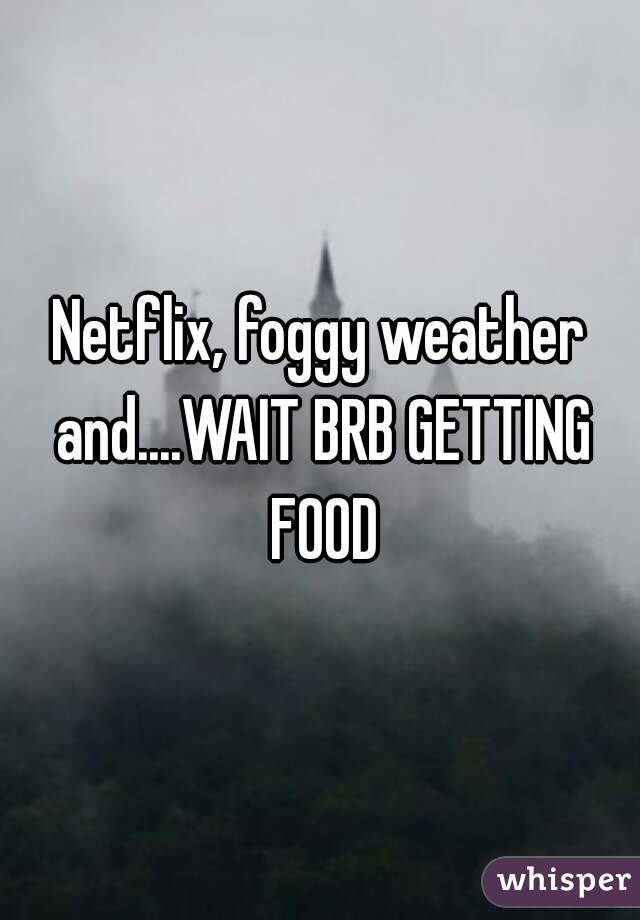 Netflix, foggy weather and....WAIT BRB GETTING FOOD