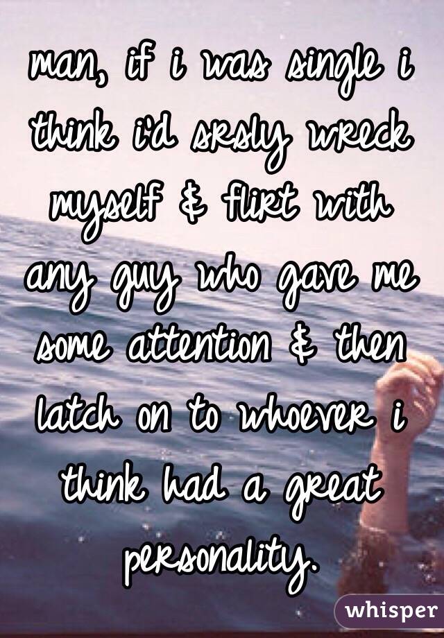 man, if i was single i think i'd srsly wreck myself & flirt with any guy who gave me some attention & then latch on to whoever i think had a great personality.