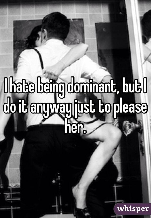 I hate being dominant, but I do it anyway just to please her.