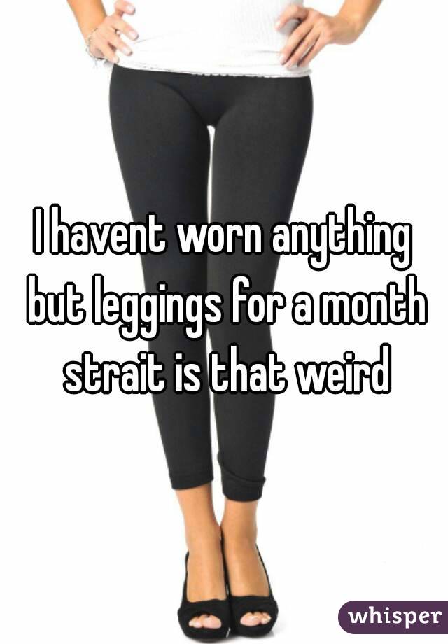 I havent worn anything but leggings for a month strait is that weird