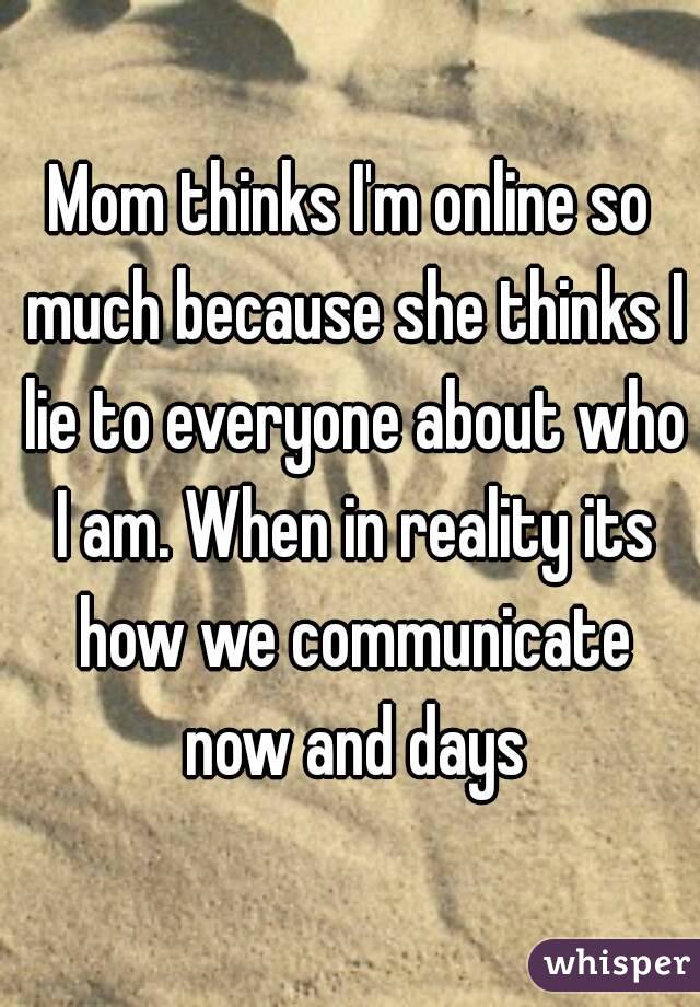 Mom thinks I'm online so much because she thinks I lie to everyone about who I am. When in reality its how we communicate now and days