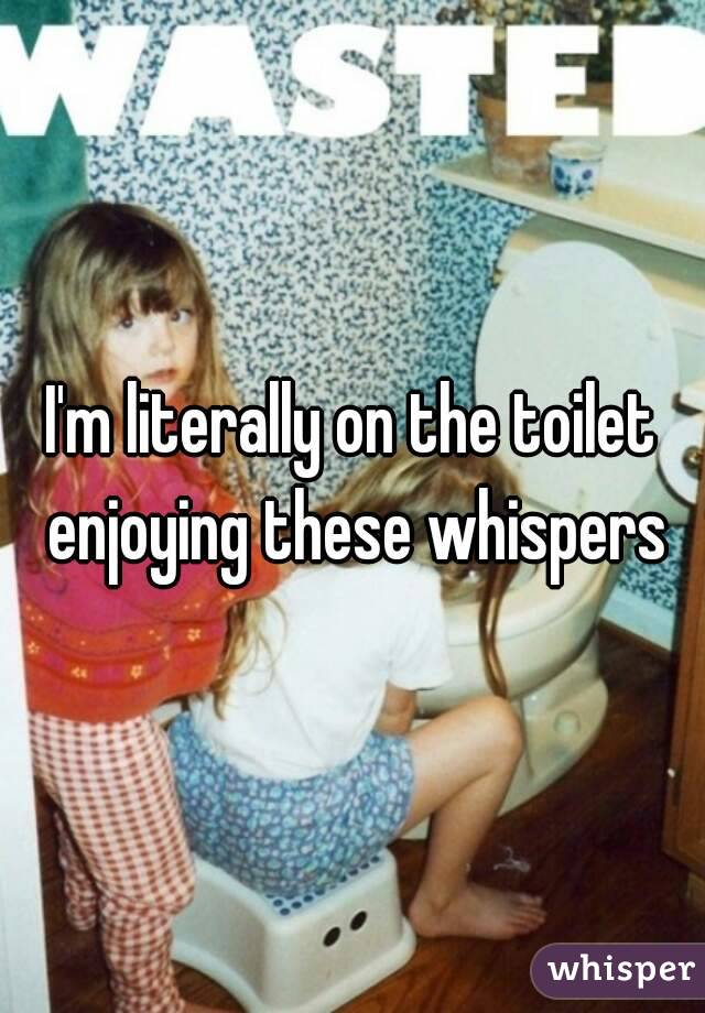 I'm literally on the toilet enjoying these whispers