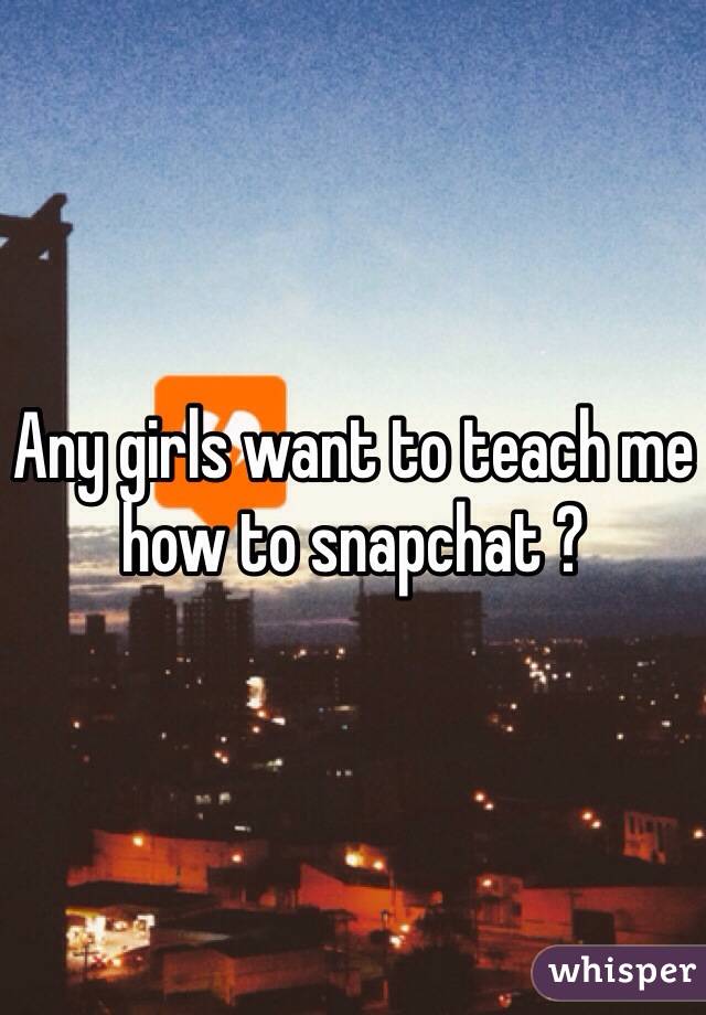 Any girls want to teach me how to snapchat ?