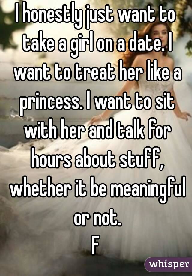 I honestly just want to take a girl on a date. I want to treat her like a princess. I want to sit with her and talk for hours about stuff, whether it be meaningful or not.
F