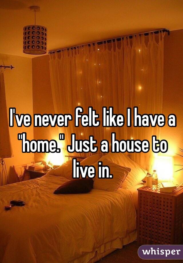 I've never felt like I have a "home." Just a house to live in.