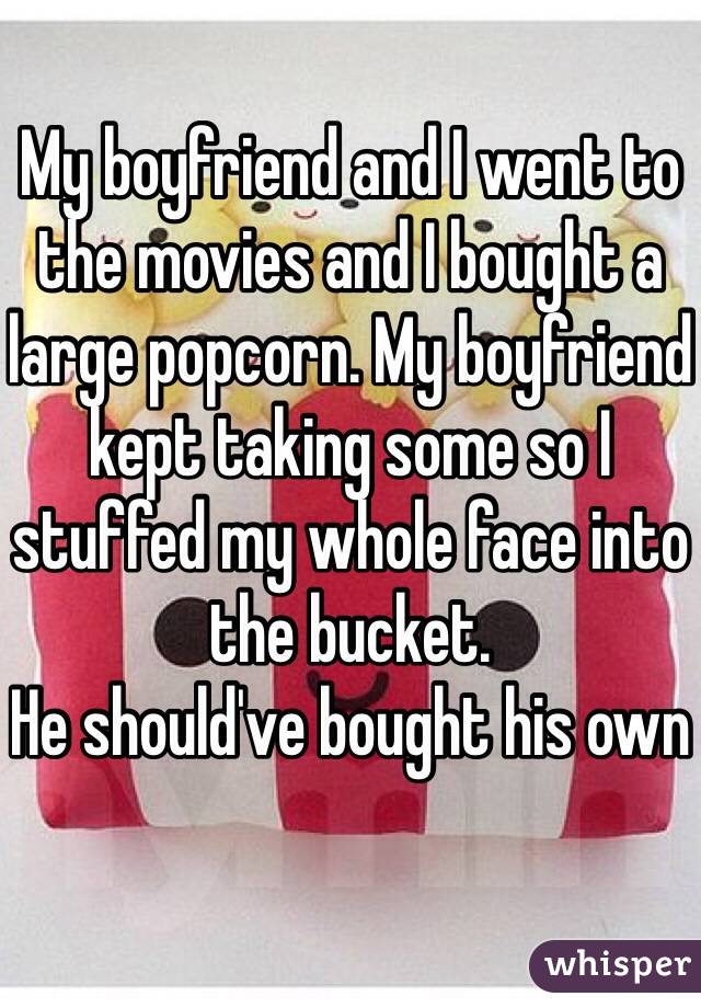 My boyfriend and I went to the movies and I bought a large popcorn. My boyfriend kept taking some so I stuffed my whole face into the bucket.
He should've bought his own 