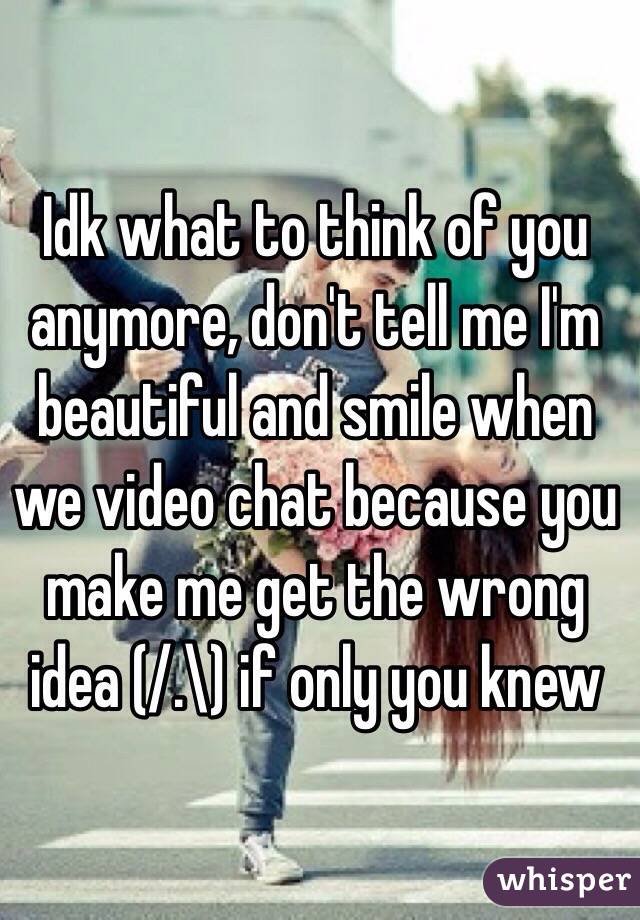 Idk what to think of you anymore, don't tell me I'm beautiful and smile when we video chat because you make me get the wrong idea (/.\) if only you knew 
