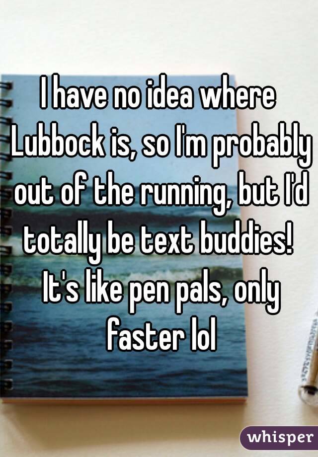 I have no idea where Lubbock is, so I'm probably out of the running, but I'd totally be text buddies!  It's like pen pals, only faster lol