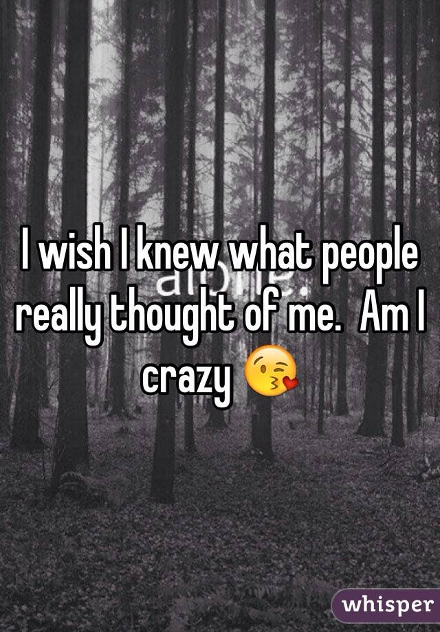 I wish I knew what people really thought of me.  Am I crazy 😘