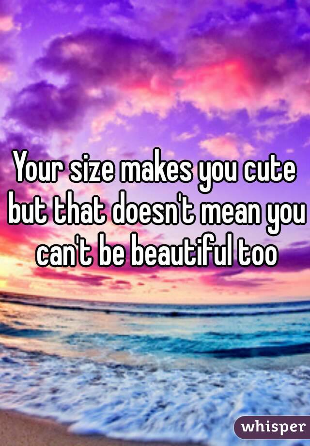 Your size makes you cute but that doesn't mean you can't be beautiful too