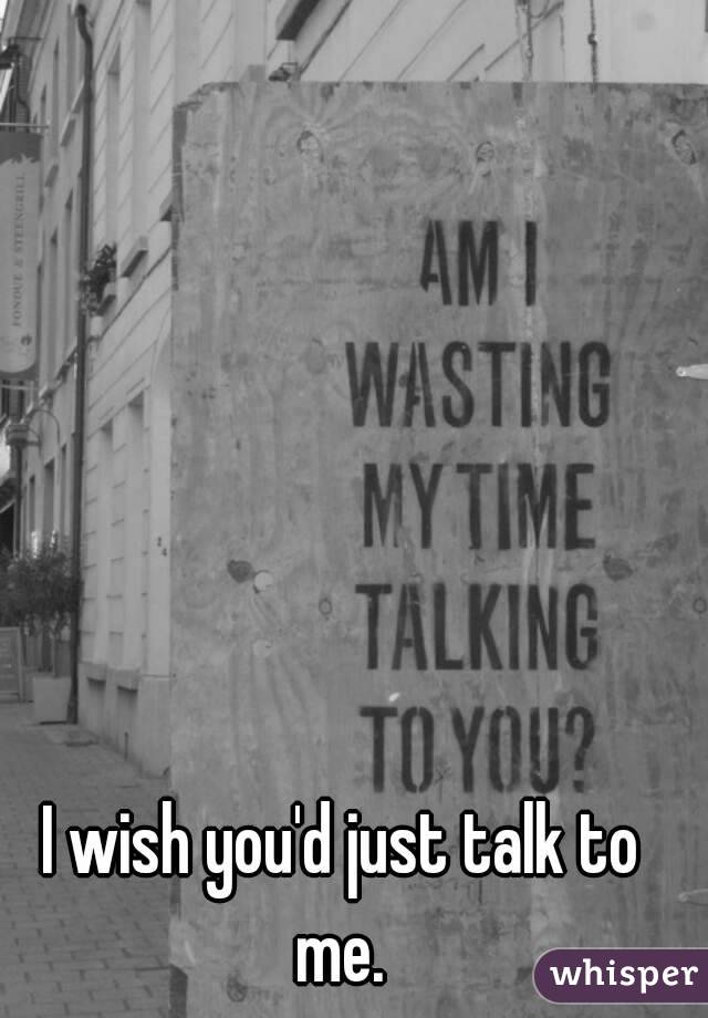 I wish you'd just talk to me. 