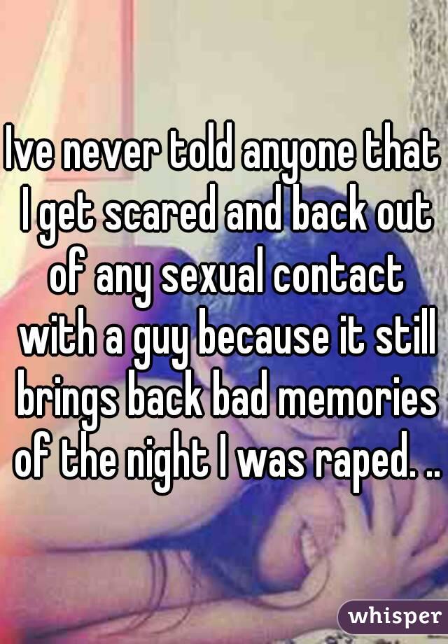 Ive never told anyone that I get scared and back out of any sexual contact with a guy because it still brings back bad memories of the night I was raped. ..