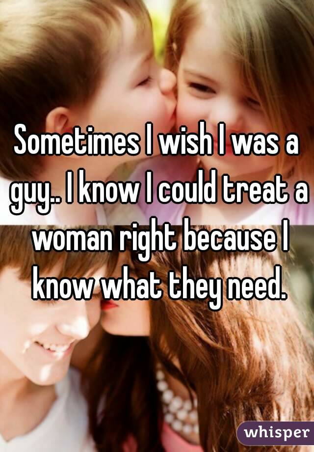 Sometimes I wish I was a guy.. I know I could treat a woman right because I know what they need.