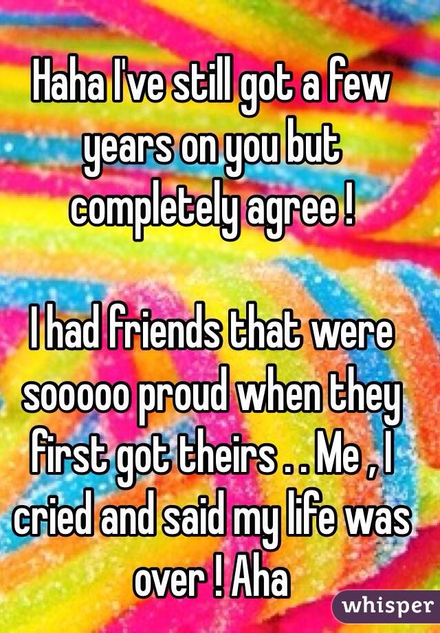 Haha I've still got a few years on you but completely agree !

I had friends that were sooooo proud when they first got theirs . . Me , I cried and said my life was over ! Aha 