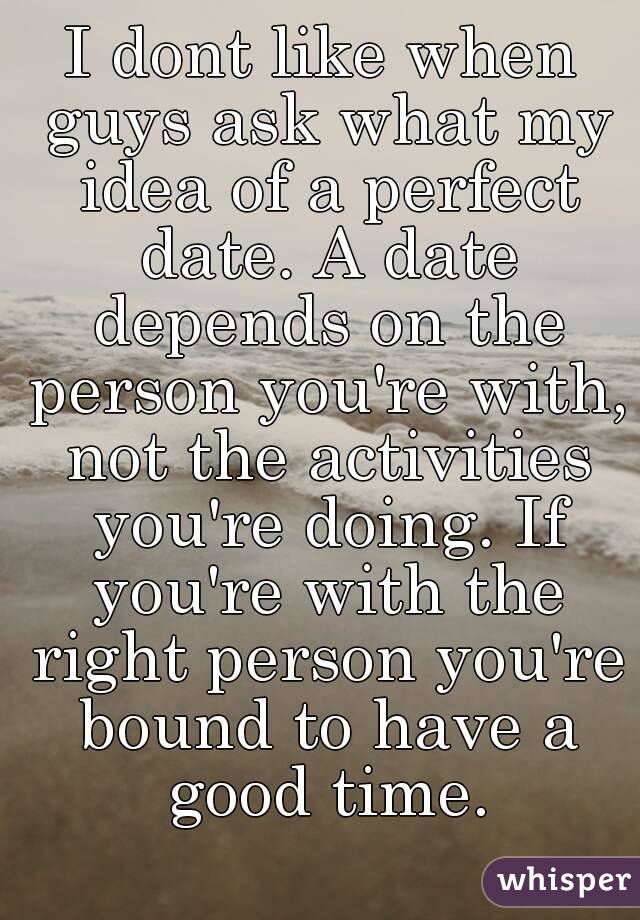 I dont like when guys ask what my idea of a perfect date. A date depends on the person you're with, not the activities you're doing. If you're with the right person you're bound to have a good time.