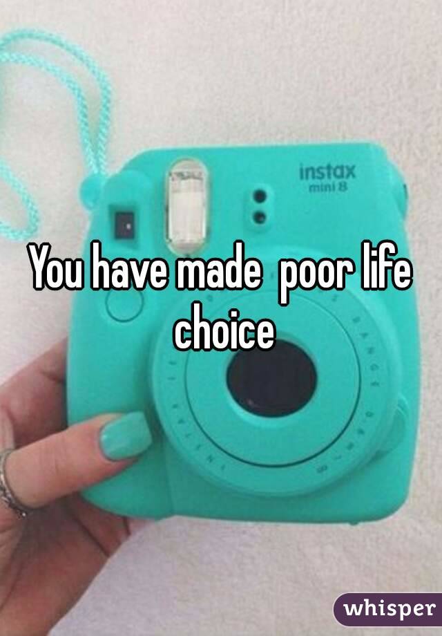 You have made  poor life choice