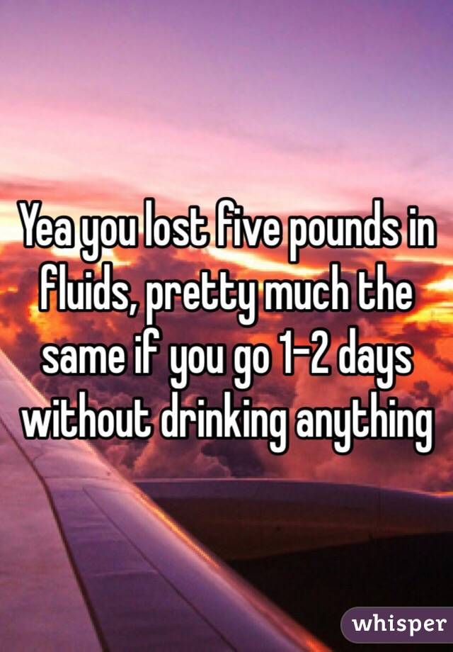 Yea you lost five pounds in fluids, pretty much the same if you go 1-2 days without drinking anything