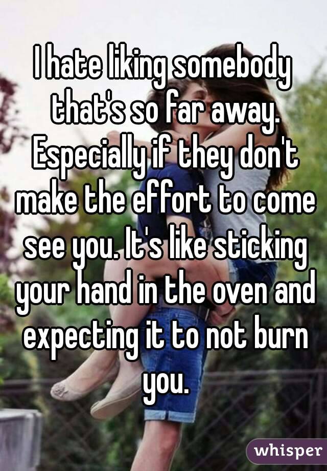 I hate liking somebody that's so far away. Especially if they don't make the effort to come see you. It's like sticking your hand in the oven and expecting it to not burn you.