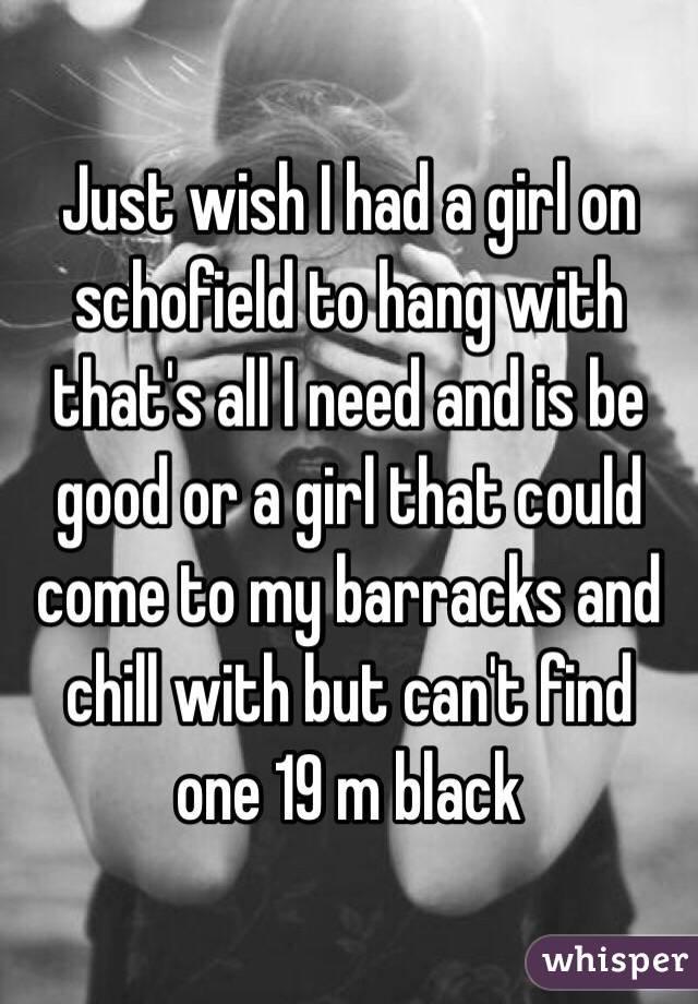 Just wish I had a girl on schofield to hang with that's all I need and is be good or a girl that could come to my barracks and chill with but can't find one 19 m black