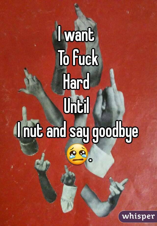 I want 
To fuck
Hard 
Until 
I nut and say goodbye
😢. 