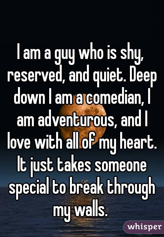 I am a guy who is shy, reserved, and quiet. Deep down I am a comedian, I am adventurous, and I love with all of my heart. It just takes someone special to break through my walls. 