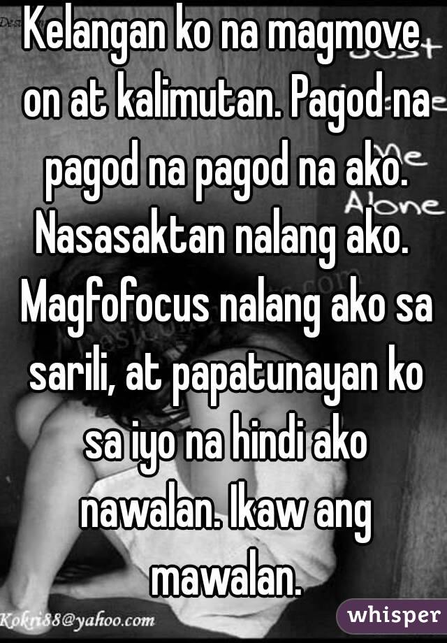 Kelangan ko na magmove on at kalimutan. Pagod na pagod na pagod na ako. Nasasaktan nalang ako.  Magfofocus nalang ako sa sarili, at papatunayan ko sa iyo na hindi ako nawalan. Ikaw ang mawalan.