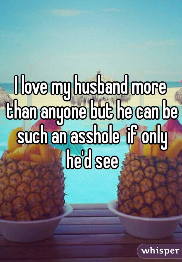 I love my husband more than anyone but he can be such an asshole  if only he'd see