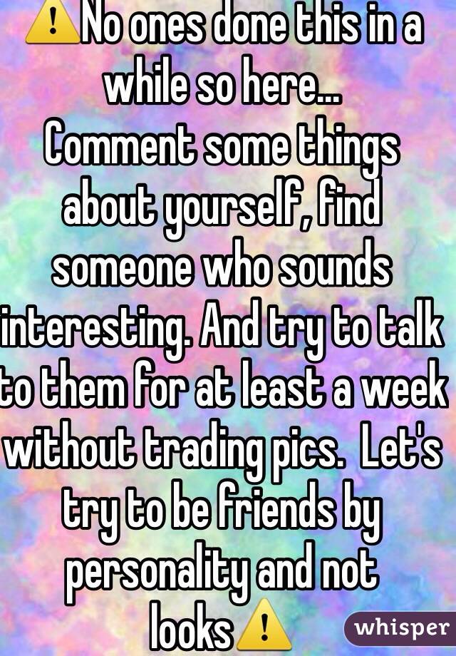 ⚠️No ones done this in a while so here...
Comment some things about yourself, find someone who sounds interesting. And try to talk to them for at least a week without trading pics.  Let's try to be friends by personality and not looks⚠️