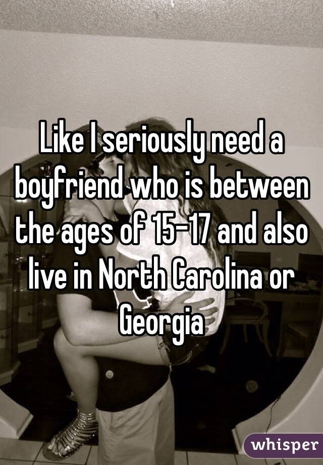 Like I seriously need a boyfriend who is between the ages of 15-17 and also live in North Carolina or Georgia 