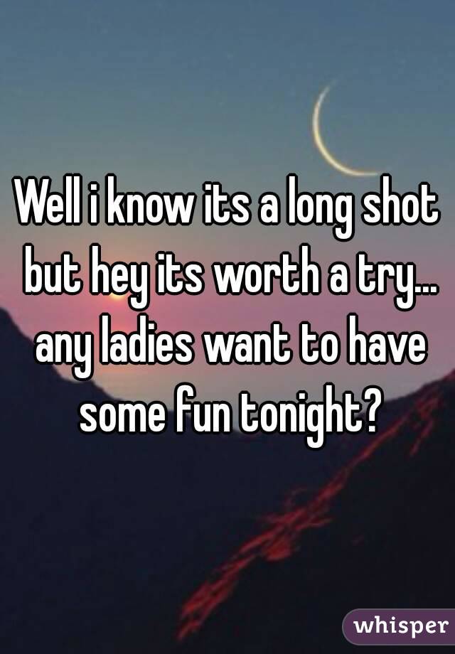 Well i know its a long shot but hey its worth a try... any ladies want to have some fun tonight?